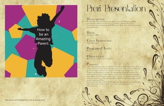 Prezi Presentation
https://prezi.com/327siyln8age/how-to-be-an-amazing-parent/
Description:
Design a Prezi presentation to persuade a client that Prezi is a viable
presentation software to use for an upcoming campaign. Create an
instructional presentation with 10-15 frames. Topic ideas should be creative
and interesting.
Date:
October 5, 2016
Corse Instructor:
Sister Rodriguez
Programs/ Tools:
Prezi
Objectives:
Better understand the prezi softwear.
Process:
After I researched, I chose an idea and then started sketching. I sketched out
an idea that I had in my head regarding ways to be more creative. I chose to
go with a child jumping as my graphic and then work around that
I opened up Photoshop to create my background. I used my sketch as my
basic foundation. I started by finding a large sized file of a child jumping
then added colored shapes around to give it a more fun feel. I added the text
and other elements so that they would be solidified in their position when I
started working in Prezi.
Next I went into the heart of Prezi, added my background, and started edit-
ing. I added more of my content on the sides and then worked on
the transitions.
 