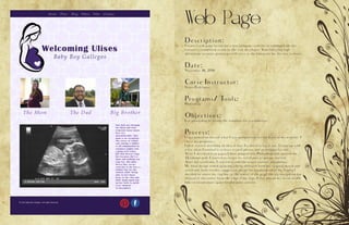 Web Page
Description:
Create a web page layout for a new company website to communicate the
executive committee’s vision to the web developer. Your full color, high
definition, accurate prototype will serve as the blueprint for the new website.
Date:
November 16, 2016
Corse Instructor:
Sister Rodriguez
Programs/ Tools:
Photoshop
Objectives:
Use photoshop to create the template for a webdesign.
Process:
I first picked an idea of what I was going to use for the basis of my website. I
chose my pregnancy.
I then started sketching an idea of how I wanted to lay it out. I came up with
a few ideas I wanted it to have several photos and an original lay out
After I sketched it on paper, I then jumped into Photoshop and opened the
12-column grid. I started to create my wireframe to get me started.
After my wireframe, I started to add the actual content and photos.
My final design ended up being a little different from my original sketch and
wireframe from teacher suggestion about the organization of my header, I
decided to center my tag line to the center of the page like my navigation bar
instead of the center from the edge of my logo. I also moved my social media
links to create more space to add some content.
 