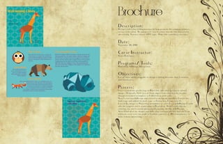 Brochure
Description:
Design a full-color, folding brochure to help promote the company product,
service or location. The purpose of your brochure may be informational or
advertising. You may choose ANY topic. Make this something you enjoy.
Date:
November 30, 2016
Corse Instructor:
Sister Rodriguez
Programs/ Tools:
Photoshop, InDesign, Illistgrature
Objectives:
Use all three adobe programs to design a folding brochure that is creative
and informative.
Process:
I first created the giraffe logo in Illustrator and other geometric animal
images. Originally, I left two of them empty from color but the teacher
thought it looked incomplete so I filled them with color.
Next I went into InDesign and started to design my brochure. I wrote my
body copy and added the body copy so I knew how I want it to fit.
I saved the images as Photoshop documents so when I was in InDesign I could
edit the original and it would open in Photoshop. Then I could edit the
coloring, etc and it would automatically update the link in InDesign.
After I had all of my images and body copy text placed I felt that the front
and back cover were too plain so I added a pattern at 10% transparency to
make it more interesting.
 