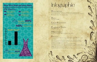 Infographic
Description:
You have been gathering data on a trending topic assigned by your
project manager. Now, you will create any type of infographic to be shared on
Pinterest as well as the companys blog.
Date:
November 2, 2016
Corse Instructor:
Sister Rodriguez
Programs/ Tools:
Adobe Illistrature
Objectives:
Create an infographic that is informative and creative.
Process:
I started brainstorming some topics and ended up with a “How To “ clean
your closet.
I did some research to find different tips and a few facts about clothes.
I then sketched out some graphics that I knew I wanted to include in the
infographic (the hanger, dress, and tag).
Next I opened up Illustrator and started on my Infographic.
I changed the layout several times but felt the flow was best with the how to
process first and the fact second followed by the graph dress and another fact.
$1700 is left alone to draw attention.
I added the gold swirls to help draw your eyes down and create a better flow.
 