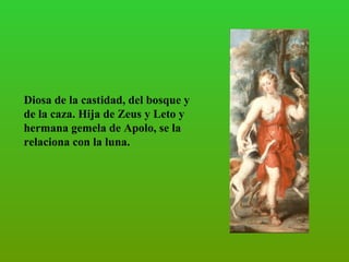 Diosa de la castidad, del bosque y de la caza. Hija de Zeus y Leto y hermana gemela de Apolo, se la relaciona con la luna.