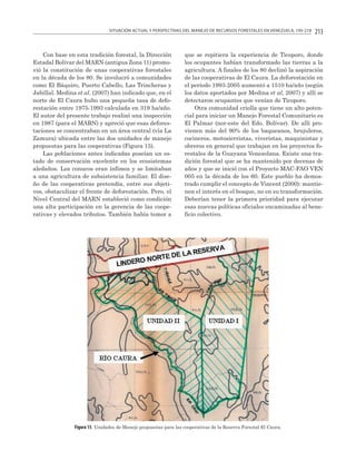 SITUACIÓN ACTUAL Y PERSPECTIVAS DEL MANEJO DE RECURSOS FORESTALES EN VENEZUELA, 195-218

Con base en esta tradición forestal, la Dirección
Estadal Bolívar del MARN (antigua Zona 11) promovió la constitución de unas cooperativas forestales
en la década de los 80. Se involucró a comunidades
como El Báquiro, Puerto Cabello, Las Trincheras y
Jabillal. Medina et al. (2007) han indicado que, en el
norte de El Caura hubo una pequeña tasa de deforestación entre 1975-1993 calculada en 319 ha/año.
El autor del presente trabajo realizó una inspección
en 1987 (para el MARN) y apreció que esas deforestaciones se concentraban en un área central (vía La
Zamura) ubicada entre las dos unidades de manejo
propuestas para las cooperativas (Figura 15).
Las poblaciones antes indicadas poseían un estado de conservación excelente en los ecosistemas
aledaños. Los conucos eran ínfimos y se limitaban
a una agricultura de subsistencia familiar. El diseño de las cooperativas pretendía, entre sus objetivos, obstaculizar el frente de deforestación. Pero, el
Nivel Central del MARN estableció como condición
una alta participación en la gerencia de las cooperativas y elevados tributos. También había temor a

213

que se repitiera la experiencia de Ticoporo, donde
los ocupantes habían transformado las tierras a la
agricultura. A finales de los 80 declinó la aspiración
de las cooperativas de El Caura. La deforestación en
el período 1993-2005 aumentó a 1510 ha/año (según
los datos aportados por Medina et al, 2007) y allí se
detectaron ocupantes que venían de Ticoporo.
Otra comunidad criolla que tiene un alto potencial para iniciar un Manejo Forestal Comunitario es
El Palmar (nor-este del Edo. Bolívar). De allí provienen más del 90% de los baqueanos, brujuleros,
cocineros, motosierristas, viveristas, maquinistas y
obreros en general que trabajan en los proyectos forestales de la Guayana Venezolana. Existe una tradición forestal que se ha mantenido por decenas de
años y que se inició con el Proyecto MAC-FAO VEN
005 en la década de los 60. Este pueblo ha demostrado cumplir el concepto de Vincent (2000): mantienen el interés en el bosque, no en su transformación.
Deberían tener la primera prioridad para ejecutar
esas nuevas políticas oficiales encaminadas al beneficio colectivo.

Figura 15. Unidades de Manejo propuestas para las cooperativas de la Reserva Forestal El Caura.

 