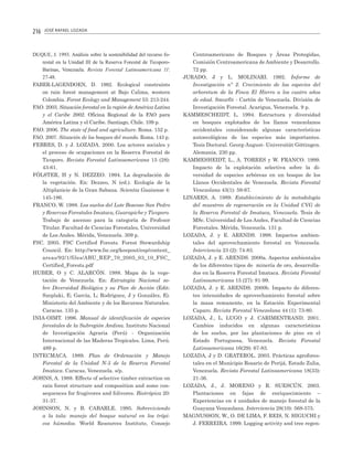 216

JOSÉ RAFAEL LOZADA

DUQUE, J. 1993. Análisis sobre la sostenibilidad del recurso forestal en la Unidad III de la Reserva Forestal de TicoporoBarinas, Venezuela. Revista Forestal Latinoamericana 11:
27-48.
FABER-LAGENDOEN, D. 1992. Ecological constraints
on rain forest management at Bajo Calima, western
Colombia. Forest Ecology and Management 53: 213-244.
FAO. 2003. Situación forestal en la región de América Latina
y el Caribe 2002. Oficina Regional de la FAO para
América Latina y el Caribe. Santiago, Chile. 109 p.
FAO. 2006. The state of food and agriculture. Roma. 152 p.
FAO. 2007. Situación de los bosques del mundo. Roma. 143 p.
FEBRES, D. y J. LOZADA. 2000. Los actores sociales y
el proceso de ocupaciones en la Reserva Forestal de
Ticoporo. Revista Forestal Latinoamericana 15 (28):
43-61.
FÖLSTER, H y N. DEZZEO. 1994. La degradación de
la vegetación. En: Dezzeo, N (ed.). Ecología de la
Altiplanicie de la Gran Sabana. Scientia Guaianae 4:
145-186.
FRANCO, W. 1988. Los suelos del Lote Boscoso San Pedro
y Reservas Forestales Imataca, Guarapiche y Ticoporo.
Trabajo de ascenso para la categoría de Profesor
Titular. Facultad de Ciencias Forestales, Universidad
de Los Andes. Mérida, Venezuela. 309 p.
FSC. 2005. FSC Certified Forests. Forest Stewardship
Council. En: http://www.fsc.org/keepout/esp/content_
areas/92/1/files/ABU_REP_70_2005_03_10_FSC_
Certified_Forests.pdf
HUBER, O y C. ALARCÓN. 1988. Mapa de la vegetación de Venezuela. En: Estrategia Nacional sobre Diversidad Biológica y su Plan de Acción (Edit:
Szeplaki, E; García, L; Rodríguez, J y González, E).
Ministerio del Ambiente y de los Recursos Naturales.
Caracas. 135 p.
INIA-OIMT. 1996. Manual de identificación de especies
forestales de la Subregión Andina. Instituto Nacional
de Investigación Agraria (Perú) - Organización
Internacional de las Maderas Tropicales. Lima, Perú.
489 p.
INTECMACA. 1989. Plan de Ordenación y Manejo
Forestal de la Unidad N-5 de la Reserva Forestal
Imataca. Caracas, Venezuela. s/p.
JOHNS, A. 1988. Effects of selective timber extraction on
rain forest structure and composition and some consequences for frugivores and folivores. Biotrópica 20:
31-37.
JOHNSON, N. y B. CABARLE. 1995. Sobreviviendo
a la tala: manejo del bosque natural en los trópicos húmedos. World Resources Institute, Consejo

Centroamericano de Bosques y Áreas Protegidas,
Comisión Centroamericana de Ambiente y Desarrollo.
72 pp.
JURADO, J y L. MOLINARI. 1992. Informe de
Investigación nº 2. Crecimiento de las especies del
arboretum de la Finca El Hierro a los cuatro años
de edad. Smurfit - Cartón de Venezuela. División de
Investigación Forestal. Acarigua, Venezuela. 9 p.
KAMMESCHEIDT, L. 1994. Estructura y diversidad
en bosques explotados de los llanos venezolanos
occidentales considerando algunas características
autoecológicas de las especies más importantes.
Tesis Doctoral. Georg-August- Universität Göttingen.
Alemania. 230 pp.
KAMMESHEIDT, L., A. TORRES y W. FRANCO. 1999.
Impacto de la explotación selectiva sobre la diversidad de especies arbóreas en un bosque de los
Llanos Occidentales de Venezuela. Revista Forestal
Venezolana 43(1): 59-67.
LINARES, A. 1989. Establecimiento de la metodología
del muestreo de regeneración en la Unidad CVG de
la Reserva Forestal de Imataca, Venezuela. Tesis de
MSc. Universidad de Los Andes, Facultad de Ciencias
Forestales. Mérida, Venezuela. 131 p.
LOZADA, J. y E. ARENDS. 1998. Impactos ambientales del aprovechamiento forestal en Venezuela.
Interciencia 23 (2): 74-83.
LOZADA, J. y E. ARENDS. 2000a. Aspectos ambientales
de los diferentes tipos de minería de oro, desarrollados en la Reserva Forestal Imataca. Revista Forestal
Latinoamericana 15 (27): 81-99.
LOZADA, J. y E. ARENDS. 2000b. Impacto de diferentes intensidades de aprovechamiento forestal sobre
la masa remanente, en la Estación Experimental
Caparo. Revista Forestal Venezolana 44 (1): 73-80.
LOZADA, J., L. LUGO y J. CARIMENTRAND. 2001.
Cambios inducidos en algunas características
de los suelos, por las plantaciones de pino en el
Estado Portuguesa, Venezuela. Revista Forestal
Latinoamericana 16(29): 67-83.
LOZADA, J y D. GRATEROL. 2003. Prácticas agroforestales en el Municipio Rosario de Perijá, Estado Zulia,
Venezuela. Revista Forestal Latinoamericana 18(33):
21-36.
LOZADA, J., J. MORENO y R. SUESCÚN. 2003.
Plantaciones en fajas de enriquecimiento –
Experiencias en 4 unidades de manejo forestal de la
Guayana Venezolana. Interciencia 28(10): 568-575.
MAGNUSSON, W., O. DE LIMA, F. REIS, N. HIGUCHI y
J. FERREIRA. 1999. Logging activity and tree regen-

 