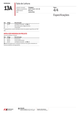 Ambientes
Respeite o Meio Ambiente.
Imprima somente o necessário
Atenção
Preserve a escala: Quando for imprimir, use
folhas A4 e desabilite a função “Fit to paper”
Sala de Leitura
Página
4/413A Pedagógico
Ciclo II - Ciclo II + EM - EM
M4 a M12
Janeiro/2015
Conjunto funcional
Programa arquitetônico
Módulo básico
Data
Qtd. Código Discriminação
02 VN-02 ventilador de parede - ver Obs. 1
01 * leitor óptico para código de barras
02 * computador
* equipamentos a serem atendidos através de projetos especíﬁcos da FDE/
SEE.
NOTA A SER INSERIDA EM PROJETO
Itens de mobiliário a instalar:
Qtd. Código Discriminação
01 LG-08 lousa branca
01 MR-03 mural multifuncional
02 VN-02 ventilador de parede - ver Obs. 1
Obs. 4: Orientações para instalação conforme instruções constantes na
ﬁcha de mobiliário correspondente.
Especiﬁcações
 