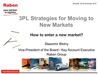 Brussels, 24-25 November 2010




3PL Strategies for Moving to
       New Markets


                 Slawomir Blotny
Vice-President of the Board / Key Account Executive
                    Raben Group
 