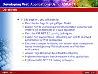 Developing Web Applications Using ASP.NET
Objectives


                In this session, you will learn to:
                   Describe the Page Scripting Object Model
                   Explain how to use tracing and instrumentation to monitor and
                   improve the performance of a Web application
                   Describe ASP.NET 2.0 caching techniques
                   Explain how asynchronous processing can lead to improved
                   performance for Web applications
                   Describe strategies for dealing with session state management
                   issues when deploying Web applications in a Web farm
                   environment
                   Access Page Scripting Object Model functionality
                   Implement tracing and instrumentation in Web applications
                   Implement ASP.NET 2.0 caching techniques



     Ver. 1.0                                                           Slide 1 of 27
 