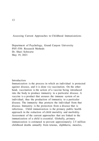 13
Assessing Current Approaches to Childhood Immunizations
Department of Psychology, Grand Canyon University
PSY-550: Research Methods
Dr. Shari Schwartz
May 19, 2021
Introduction
Immunization is the process in which an individual is protected
against disease, and it is done via vaccination. On the other
hand, vaccination is the action of a vaccine being introduced
into the body to produce immunity to a particular disease. A
vaccine is a product that arouses the immune system of an
individual, thus the production of immunity to a particular
disease. The immunity thus protects the individual from that
disease. Immunity is the protection from a disease that is
infectious. Child immunization is the primary public health
approach in the reduction of child mortality and morbidity.
Assessment of the current approaches that are linked to the
immunization of a child is essential. Globally, primary
immunization is estimated to prevent approximately 2.5 million
childhood deaths annually from tetanus, diphtheria, measles,
 
