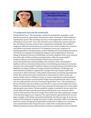 1 3 assignment case one the community
Getting Started“Case 1: The Community” contains the demographic, geographic, social,
educational, political, and economic characteristics of the community in which healthcare
organizations operate. The remaining cases focus on the organizations noted in Case 1 as
â€œmedical resources.â€• Case 1 also introduces you to community concerns and issues
that will influence decisions made for these organizations individually. This weekâ€™s
assignment addresses elements from your previous course work in health issues, statistics,
and healthcare principles and policies. It is designed to assess your competence in
identifying problems and opportunities, systems thinking, and critical thinking and analysis,
all of which are competencies identified by employers and recognized by the American
College of Healthcare Executives (ACHE).Upon successful completion of the course material,
you will be able to:Define problems and opportunities within the communityâ€™s
healthcare delivery environment.Identify cultural issues relevant to the
community.Demonstrate systems thinking in the evaluation of the communityâ€™s
healthcare delivery environment.Demonstrate critical thinking and analysis of information
relevant to the communityâ€™s healthcare delivery environment.ResourcesTextbook: The
Middleboro Casebook: Healthcare Strategy and OperationsWebsite: OCLSBackground
InformationEvery healthcare organization is charged with improving the health of the
community in which it functions. Today, federal requirements are pushing organizations to
further their involvement in the overall health of communities.In order to assess and
improve health services in Hillsboro County, we need a comprehensive understanding of
population characteristics and anticipated changes.InstructionsReview the rubric to make
sure you understand the criteria for earning your grade.Read “Case 1: The Community” in
the text. Read this material carefully as you will refer to aspects of it throughout the course.
Details are included that influence each of the remaining cases.Develop a case review report
addressing the issues below. The data needed for analysis is included in the case study. You
should utilize this data to provide quantitative justification for your conclusions. Short
answers to the questions will not be enough. There needs to be, where appropriate, analysis
of the data that supports your responses. The report should be approximately five to seven
pages in length. It will include a properly formatted title and reference page. Be sure to use
proper APA formatting for headings and citation of tables and graphs. Address the following
questions and provide appropriate quantitative justification to support your conclusions
and recommendations.Over the past five years, which of the communities located in
Hillsboro County have grown faster than the overall rate of population increase in Hillsboro
 