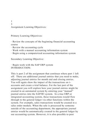 1
3
Assignment Learning Objectives:
Primary Learning Objectives:
· Review the concepts of the beginning financial accounting
course
· Review the accounting cycle
· Work with a manual accounting information system
· Begin using a computerized accounting information system
Secondary Learning Objective:
· Begin work with the SAP ERP system
INTRODUCTION:
This is part 2 of the assignment that continues where part 1 left
off. There are additional journal entries that you need to make,
adjusting journal entries for month end and closing entries.
You will again show the impact of the transactions on t-
accounts and create a trial balance. For the last part of the
assignment you will explore how your journal entries might be
created in an automated system by entering your “manual”
journal entries into the SAP/R3 system. In a true ERP or
integrated accounting system, these transactions would flow
through to the general ledger via other functions within the
system. For example, sales transactions would be created in a
sales order module. When the sale is processed by someone
outside of the accounting department, the appropriate journal
entries would be automatically created in the general ledger by
our accounting system. However, it is also possible to post
 