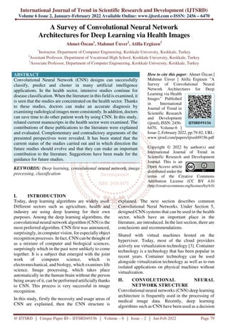 International Journal of Trend in Scientific Research and Development (IJTSRD)
Volume 6 Issue 2, January-February 2022 Available Online: www.ijtsrd.com e-ISSN: 2456 – 6470
@ IJTSRD | Unique Paper ID – IJTSRD49156 | Volume – 6 | Issue – 2 | Jan-Feb 2022 Page 79
A Survey of Convolutional Neural Network
Architectures for Deep Learning via Health Images
Ahmet Özcan1
, Mahmut Ünver2
, Atilla Ergüzen3
1
Instructor, Department of Computer Engineering, Kırıkkale University, Kırıkkale, Turkey
2
Assistant Professor, Department of Vocational High School, Kırıkkale University, Kırıkkale, Turkey
3
Associate Professor, Department of Computer Engineering, Kırıkkale University, Kırıkkale, Turkey
ABSTRACT
Convolutional Neural Network (CNN) designs can successfully
classify, predict and cluster in many artificial intelligence
applications. In the health sector, intensive studies continue for
disease classification. When the literature in this field is examined, it
is seen that the studies are concentrated on the health sector. Thanks
to these studies, doctors can make an accurate diagnosis by
examining radiological images more consistently. In addition, doctors
can save time to do other patient work by using CNN. In this study,
related current manuscripts in the health sector were examined. The
contributions of these publications to the literature were explained
and evaluated. Complementary and contradictory arguments of the
presented perspectives were revealed. It has been stated that the
current status of the studies carried out and in which direction the
future studies should evolve and that they can make an important
contribution to the literature. Suggestions have been made for the
guidance for future studies.
KEYWORDS: Deep learning, convolutional neural network, image
processing, classification
How to cite this paper: Ahmet Özcan |
Mahmut Ünver | Atilla Ergüzen "A
Survey of Convolutional Neural
Network Architectures for Deep
Learning via Health
Images" Published
in International
Journal of Trend in
Scientific Research
and Development
(ijtsrd), ISSN: 2456-
6470, Volume-6 |
Issue-2, February 2022, pp.79-82, URL:
www.ijtsrd.com/papers/ijtsrd49156.pdf
Copyright © 2022 by author(s) and
International Journal of Trend in
Scientific Research and Development
Journal. This is an
Open Access article
distributed under the
terms of the Creative Commons
Attribution License (CC BY 4.0)
(http://creativecommons.org/licenses/by/4.0)
I. INTRODUCTION
Today, deep learning algorithms are widely used.
Different sectors such as agriculture, health and
industry are using deep learning for their own
purposes. Among the deep learning algorithms, the
convolutional neural network algorithm (CNN) is the
most preferred algorithm. CNN first was announced,
surprisingly, in computer vision, for especially object
recognition processes. In fact, CNN can be thought of
as a mixture of computer and biological sciences,
surprisingly which in the past were unlikely to come
together. It is a subject that emerged with the joint
work of computer science, which is
electromechanical, and biology, which examines life
science. Image processing, which takes place
automatically in the human brain without the person
being aware of it, can be performed artificiallythanks
to CNN. This process is very successful in image
recognition.
In this study, firstly the necessity and usage areas of
CNN are explained, then the CNN structure is
explained. The next section describes common
Convolutional Neral Networks. Under Section 5,
designed CNN systems that can be used in the health
sector, which have an important place in the
literature, are introduced. In the last section, there are
conclusions and recommendations.
Shared with virtual machines hosted on the
hypervisor. Today, most of the cloud providers
actively use virtualization technology [3]. Container
technology is a technology that has been popular in
recent years. Container technology can be used
alongside virtualization technology as well as to run
isolated applications on physical machines without
virtualization.
II. CONVOLUTIONAL NEURAL
NETWORK STRUCTURE
Convolutional neural networks (CNN) deep learning
architecture is frequently used in the processing of
medical image data. Recently, deep learning
algorithms such as CNN have been used as a decision
IJTSRD49156
 