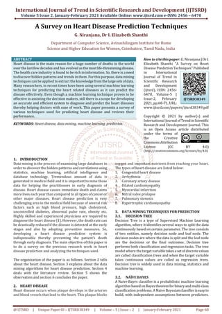 International Journal of Trend in Scientific Research and Development (IJTSRD)
Volume 5 Issue 2, January-February 2021 Available Online: www.ijtsrd.com e-ISSN: 2456 – 6470
@ IJTSRD | Unique Paper ID – IJTSRD38349 | Volume – 5 | Issue – 2 | January-February 2021 Page 68
A Survey on Heart Disease Prediction Techniques
G. Niranjana, Dr I. Elizabeth Shanthi
Department of Computer Science, Avinashilingam Institute for Home
Science and Higher Education for Women, Coimbatore, Tamil Nadu, India
ABSTRACT
Heart disease is the main reason for a huge number of deaths in the world
over the last few decades and has evolved as the mostlife-threateningdisease.
The health care industry is found to be rich in information. So, there is a need
to discover hidden patterns and trends in them. For this purpose, data mining
techniques can be applied to extract the knowledge fromthelargesetsofdata.
Many researchers, in recent times have been using several machine learning
techniques for predicting the heart related diseases as it can predict the
disease effectively. Even though a machine learning technique proves to be
effective in assisting the decision makers, still there is a scope for developing
an accurate and efficient system to diagnose and predict the heart diseases
thereby helping doctors with ease of work. This paper presents a survey of
various techniques used for predicting heart disease and reviews their
performance.
KEYWORDS: Heart disease, data mining, machine learning, prediction
How to cite this paper: G. Niranjana |DrI.
Elizabeth Shanthi "A Survey on Heart
Disease Prediction Techniques"Published
in International
Journal of Trend in
Scientific Research
and Development
(ijtsrd), ISSN: 2456-
6470, Volume-5 |
Issue-2, February
2021, pp.68-71, URL:
www.ijtsrd.com/papers/ijtsrd38349.pdf
Copyright © 2021 by author(s) and
International Journal ofTrendinScientific
Research and Development Journal. This
is an Open Access article distributed
under the terms of
the Creative
CommonsAttribution
License (CC BY 4.0)
(http://creativecommons.org/licenses/by/4.0)
1. INTRODUCTION
Data mining is the process of examining large databases in
order to discover the hidden patterns and correlationsusing
statistics, machine learning, artificial intelligence and
database technology. Tremendous amount of data is
generated in medical field and it is important to mine those
data for helping the practitioners in early diagnosis of
disease. Heart disease causes immediate death and claims
more lives each year than compared to all types of cancer or
other major diseases. Heart disease prediction is very
challenging area in the medical field because of several risk
factors such as high blood pressure, high cholesterol,
uncontrolled diabetes, abnormal pulse rate, obesity etc.
Highly skilled and experienced physicians are required to
diagnose the heart disease [1]. However, the death rate can
be drastically reduced if the disease is detected at the early
stages and also by adopting preventive measures. So,
developing a heart disease prediction system is
indispensable thereby preventing the patient’s death
through early diagnosis. The main objective of this paper is
to do a survey on the previous research work in heart
disease prediction and analyzing the techniques used.
The organization of the paper is as follows. Section 2 tells
about the heart disease. Section 3 explains about the data
mining algorithms for heart disease prediction. Section 4
deals with the literature review. Section 5 shows the
observation and section 6 concludes the paper.
2. HEART DISEASE
Heart disease occurs when plaque develops in the arteries
and blood vessels that lead to the heart. This plaque blocks
oxygen and important nutrients from reaching your heart.
The types of heart disease are listed below:
1. Congenital heart disease
2. Arrhythmia
3. Coronary artery disease
4. Dilated cardiomyopathy
5. Myocardial infarction
6. Mitral valve prolapse
7. Pulmonary stenosis
8. Hypertrophic cardiomyopathy
3. DATA MINING TECHNIQUES FOR PREDICTION
3.1. DECISION TREE
Decision Tree is a type of Supervised Machine Learning
algorithm, where it identifies several ways to split the data
continuously based on certain parameter. The tree consists
of two entities, namely decision node and leaf node. The
decision nodes are where the data is split and the leaf node
are the decisions or the final outcomes. Decision tree
performs both classification and regression tasks. The tree
model where the target variabletakesa setofdiscretevalues
are called classification trees and when the target variable
takes continuous values are called as regression trees.
Decision tree is widely used in data mining, statistics and
machine learning.
3.2. NAÏVE BAYES
A Naive Bayes classifier is a probabilistic machine learning
algorithm based onBayestheoremforbinaryand multi-class
classification problems. A Naive Bayesianclassifieriseasy to
build, with independent assumptions between predictors.
IJTSRD38349
 