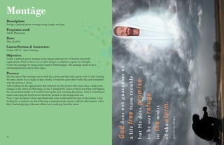 1616 17
Møntâge
Description:
Design a spiritual poster montage using images and type.
Programs used:
Adobe Photoshop
Date:
May 26,2016
Course/Section & Instructor:
Comm 130:13 - Sara Tranberg.
Objective:
Create a spiritual poster montage using images and type for a Christian non-profit
organization. Need to chose two or more images, a scripture, a quote or a thought.
Create this montage by using a layer mask to blend images. The montage needs to have
intermingled pixels and no hard edges.
Process:
My first idea of the montage was to look for a storm and then add a quote with it. After looking
for many quotes for a couple of days, finally, I found the quote that I really like and it matched
with the pictures I chose.
After looking for the right pictures that matched my first picture (the storm one), I made some
changes in the others in Photoshop. In one, I changed the colors to black and white and flipping
the canvas horizontally so it could be having the eyes watching the picture. Then I created layer
masks and using the brush tool to blend the pictures in the background one.
Next, I type the quote I chose and found what color could match the ones in the picture. I was
looking for a contrast one, but following a monochromatic specter with the other picture. After
that, I started playing with some effects so it could pop from the storm.
 