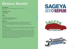 1818 19
ßûsiness Identitÿ
Description:
DCreate a logo for a company and establish a visual identity for
this business.
Programs used:
Adobe InDesign
Adobe Illustrator
Date:
June 2,2016
Course/Section & Instructor:
Comm 130:13 - Sara Tranberg.
Objective:
Design a logo for a company and a business card and letterhead using this new logo.
Research well-designed letterheads and business cards. Use the logo to design
consistent layouts and branding for a business card and letterhead for this company.
Process:
As my husband owns a business shop as a part time mechanic, I did a website for him a while
ago. As he is the mechanic, he already gave me some ideas, but I also did some research on
logos for auto repair shop.
I first sketched some of my ideas in a paper, and I have multiple options. I needed to decide
which of all of them the better ones were. Then I got into Illustrator and started creating the
designs based on my sketches. Finally, I finished my logos, but then I also needed some extra
help to find out which of the three could be my best option. I had 12 people choosing the
favorite logo, and the first option was the winner.After the decision was done, I also received
some critique on how to improve that one too. After going with the favorite, I created my
letterhead and business card. I followed the alignment principles, looked for repetition and
included all the contact information on each piece.
SAGEYA
AUTOREPAIR
REPAIR
SAGEYA
AUT
 