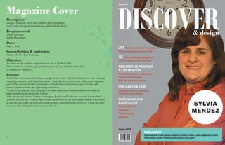 22 3
DISCOVER
Issue 1236
May 2016
EXCLUSIVE
Interview with a web design student, a worker, a wife, a cake maker and a mom.
What are her goals? What does she need to succeed?
20 Premium Website Templates
Photoshop Seminar Tour 2016
10 Tips for eye appealing sites
How to design with a purpose
CREATE THE PERFECT
ILLUSTRATION
Practical freelance advice from
design professionals
Pick the perfect typeface
USE LAB COLOUR
Enhance vibrancy in photos
with this colour mode
PHOTOSHOP AND
ILLUSTRATOR
Pick the perfect
typeface
Tips for using
textures
SYLVIA
MENDEZ
& design
Magazîne Cøver
Description:
Design a magazine cover that combine good typography
skills with a self portrait introducing yourself to the world.
Programs used:
Adobe InDesign
Adobe Photoshop
Date:
May 4, 2016
Course/Section & Instructor:
Comm 130:13 - Sara Tranberg.
Objective:
To create an eye catching magazine cover that is all about ME!
I also need to incorporate high quality images with eye catching article titles
to intrigue my audience.
Process:
While I did some research looking in google, it was when I decided to look more into art design
magazines where I could find better ideas. I think that the portrait is one of the most important
parts of this project, besides typography, so I took some extra time trying to find the right
portrait picture and also the right background for it.
As part of the process I first I sketched out some ideas in my mind and then I went into the
paper sketches using the picture I chose.
After placing the picture, I started working on the title and I did more research about which
could be the best one. Finally I had to make the choices for my fonts and I used the color wheel
to find the right color for them and I look for some repetition in the colors too. It took me some
time to fix the leading for the text on the left side.
 