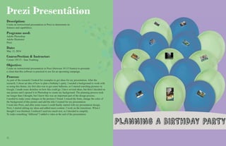 1212 13
Þrezi Þresentâtiøn
Description:
Create an instructional presentation in Prezi to demostrate its
features and capabilities.
Programs used:
Adobe Photoshop
Adobe Illustrator
Prezi
Date:
May 12, 2016
Course/Section & Instructor:
Comm 130:13 - Sara Tranberg.
Objective:
Create an instructional presentation in Prezi (between 10-15 frames) to persuade
a client that this software is practical to use for an upcoming campaign.
Process:
As part of the research I looked for examples to get ideas for my presentation. After the
research, I chose an idea of how to plan a birthday’s party. I needed a background to work with
so using this theme, my first idea was to get some balloons, so I started searching pictures in
Google. I made some sketches on how this could go. I have several ideas, but then I decided on
one picture and I opened it in Photoshop to create my background. The planning process took
me longer than I thought, but I knew this was an important part of the design process.
I needed to make some changes in the pictures I found. I erased the fonts, change the color of
the background of this picture and add the title I wanted for my presentation.
I went into Prezi, and after some issues I could finally started with my presentation design.
Next, I started editing my ideas and added more content. I work on the transitions. When I
thought I was finished, I realized I used too much text, so I decided to simplify.
To make something “different” I added a video at the end of the presentation.
 
