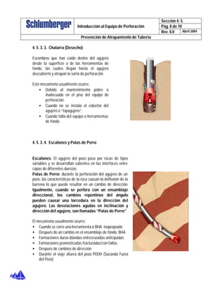 Sección 4. 5.
Pág. 8 de 10Introducción al Equipo de Perforación
Rev. 0.0 Abril 2004
Prevención de Atrapamiento de Tubería
4. 5. 3. 3. Chatarra (Desecho)
Escombros que han caído dentro del agujero
desde la superficie o de las herramientas de
fondo, las cuales llegan hasta el agujero
descubierto y atrapan la sarta de perforación.
Este mecanismo usualmente ocurre:
• Debido al mantenimiento pobre o
inadecuado en el piso del equipo de
perforación.
• Cuando no se instala el cobertor del
agujero o “tapagujero”.
• Cuando falla del equipo o herramientas
de fondo
4. 5. 3. 4. Escalones y Patas de Perro
Escalones: El agujero del pozo pasa por rocas de tipos
variables y se desarrollan salientes en las interfaces entre
capas de diferentes durezas.
Patas de Perro: durante la perforación del agujero de un
pozo, las características de la roca causan la deflexión de la
barrena lo que puede resultar en un cambio de dirección.
Igualmente, cuando se perfora con un ensamblaje
direccional, los cambios repentinos del ángulo
pueden causar una torcedura en la dirección del
agujero. Las desviaciones agudas en inclinación y
dirección del agujero, son llamadas “Patas de Perro”
El mecanismo usualmente ocurre:
• Cuando se corre una herramienta ó BHA inapropiado
• Después de un cambio en el ensamblaje de fondo, BHA
• Formaciones duras-blandas entrecruzadas anticipadas
• Formaciones pronosticadas fracturadas/con fallas
• Después de cambios de dirección
• Durante el viaje afuera del pozo POOH (Sacando Fuera
del Pozo)
 