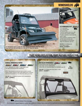 WINDSHIELDS




                                                                                                                                      LXC WINDSHIELD KIT
                                                                                                                                      -Laminated glass
                                                                                                                                      -Easy-opening assist
                                                                                                                                       with gas springs
                                                                                                                                      -Protection against wind, rain, cold
                                                                                                                                       and sand with excellent visibility
                                                                                                                                      -Provides ventilation inside when the
                                                                                                                                       panel is open
                                                                                                                                      -Three positions: completely closed,
                                                                                                                                       partially open and fully open
                                                                                                                                      -Accommodates LXC Windshield
                                                                                                                                       Wiper Kit (1436-522, page 23)

                                                                                                                                      1436-501: ’11-’13 PROWLERS
                                                                                                                                      (EXCLUDES ’11 HDX)
 72" HD PLOW KIT (1436-173, PAGE 39), FRONT BRUSHGUARD BUMPER (0436-992, PAGE 37)                                                     $899.95 ($19.29/MONTH**)
 BAJA LIGHT BAR (1436-589, PAGE 31), 12-LED LIGHT KIT (1436-615, PAGE 31)




                                                           PART WIND DEFLECTOR. PART NATURE DEFLECTOR.


MANUAL WINDSHIELD WIPER                                                            VXC GLASS WINDSHIELD
                                                                                   -Fixed laminate glass with steel frame
                                                                                   -Dual upper vents for added airﬂow
-8"–12" adjustable arm length; 11" wiper blade length                              -Works with LXC Windshield Wiper Kit (1436-522, page 23)                   FALL
-Fits glass and polycarbonate windshields                                                                                                                   DELIVERY
                                                                                   1436-648: ’11-’13 PROWLERS (EXCLUDES ’11 HDX)
NOTE: Polycarbonate windshields have a scratch-resistant                           $599.95 ($12.86/MONTH**)
coating. Caution should be taken when wiping mud or abrasive
material off windshield as it will affect the coating over time.

1436-582: ’06-’13 PROWLER MODELS WITH WINDSHIELD
$49.95 ($1.07/MONTH**)




                     Additional shipping charges may apply.                                                                                                                     29
   -Our manufacturer's suggested retail prices exclude freight, handling and installation. Prices, package quantities, speciﬁcations and materials may change without notice-
 