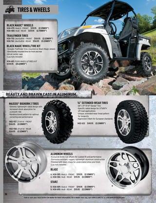 TIRES & WHEELS

 BLACK MAGIC® WHEELS
 1436-479: 14x6.5 - FRONT $119.95 ($2.57/MONTH**)
 1436-480: 14x8 - REAR $129.95 ($2.79/MONTH**)

 TRAILFINDER TIRES
 1436-750: 26x10xR14 - FRONT $154.95 ($3.32/MONTH**)
 1436-762: 26x12xR14 - REAR $154.95 ($3.32/MONTH**)

 BLACK MAGIC WHEEL/TIRE KIT
 -Includes Trailﬁnder tires mounted on Black Magic wheels
 -Directionally mounted tires for front and rear
 -Aircat center caps
 -Lug nuts included

 1436-681: FOUR WHEELS/TIRES KIT
 $1149.95 ($24.65/MONTH**)




BEAUTY AND BRAWN CAST IN ALUMINUM.

     MAXXIS® BIGHORN 2 TIRES                                                                  14" EXTENDED-WEAR TIRES
     -Slimmer, lightweight radial design with                                                 -26" x 9" R-14" Kenda® Tire
      increased shock absorption for                                                          -Speciﬁc radial design for UTV/ATV
      a smooth ride                                                                            off-road applications
     -Nondirectional pattern for optimal                                                      -Unique, extended-wear tread pattern
      cornering and performance                                                                for longevity
                                                                                              -Approved E Mark for European standards
     1402-937: 27x9-14 - FRONT
     $144.95 ($3.11/MONTH**)                                                                  1402-633 $149.95 ($3.21/MONTH**)

     1402-938: 27x11-14 - REAR
     $154.95 ($3.32/MONTH**)




                                                          ALUMINUM WHEELS
                                                          -Exclusive Arctic Cat offsets for custom ﬁt and performance
                                                          -Corrosion-resistant, rugged, lightweight aluminum construction
                                                          -Polished with black inlays for understated shine and ﬁnish
                                                          -Lug nuts included

                                                          BLADZ
                                                          A. 1436-385: 14x6.5 - FRONT $119.95 ($2.57/MONTH**)
                                          A               A. 1436-386: 14x8 - REAR $119.95 ($2.57/MONTH**)

                                                          STARZ
                                                                                                                                            B
                                                          B. 1436-689: 14x6.5 - FRONT $119.95 ($2.57/MONTH**)
                                                          B. 1436-690: 14x8 - REAR $119.95 ($2.57/MONTH**)

36
                      -Call or visit your local Arctic Cat dealer for more information. For a dealer near you, call 1.800.3.ARCTIC or visit www.arcticcat.com-
 