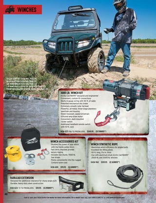 WINCHES




 12-LED LIGHT KIT (1436-615, PAGE 31)
 BAJA LIGHT BAR (1436-589, PAGE 31)
 LXC WINDSHIELD (1436-501, PAGE 22)
 LXC WINDSHIELD WIPER KIT (1436-522, PAGE 23)
 FRONT BRUSHGUARD BUMPER (0436-992, PAGE 37)
                                                                      3000-LB. WINCH KIT
                                                                      -Arctic Cat/WARN® designed and engineered
                                                                      -Convenient, custom-ﬁt connections
                                                                      -Beefy 6-gauge wiring with 50 ft. of cable
                                                                      -Patented mechanical disc brake
                                                                      -Extremely smooth roller fairlead
                                                                      -Powerful, all-metal, three-stage planetary
                                                                       geartrain and housing
                                                                      -Water-resistant, sealed drivetrain
                                                                      -Efﬁcient-amp-draw motor
                                                                      -Convenient, dash-mounted
                                                                       rocker switch
                                                                      -Additional handheld remote switch
                                                                       with 10-ft. cord

                                                                      1436-327: ’06-’13 PROWLERS $549.95 ($11.79/MONTH**)



                                                         WINCH ACCESSORIES KIT
                                                         -Doubles the power of your winch                      WINCH SYNTHETIC ROPE
                                                          with the handy pulley block                          -Maximizes winch efﬁciency for angled pulls
                                                         -Two clevis shackles provide                          -Excellent for lifting plows
                                                          secure rigging                                       -50 ft. long, 3/16 in. thick
                                                         -Includes two sturdy 7000-lb.                         -Use with aluminum drum Arctic Cat/WARN®
                                                          tow straps                                            2500-lb. and 3000-lb. winches
                                                         -Packs conveniently into the rugged
                                                          Cordura nylon case                                   0436-962 $109.95 ($2.36/MONTH**)

                                                         1436-600 $99.95 ($2.14/MONTH**)



     FAIRLEAD EXTENSION
     -Designed for additional clearance for sharp-angle pulls
     -Durable, heavy-duty steel construction

     1436-623: ’11-’13 PROWLERS $59.95 ($1.29/MONTH**)

40
                     -Call or visit your local Arctic Cat dealer for more information. For a dealer near you, call 1.800.3.ARCTIC or visit www.arcticcat.com-
 