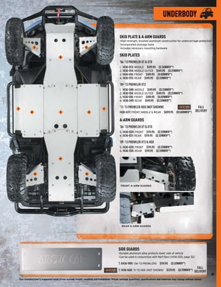 UNDERBODY

                                                                                             SKID PLATE & A-ARM GUARDS
                                                                                             -High-strength, brushed aluminum construction for undercarriage protection
                                                                                             -Incorporated drainage holes
               5                                             5                               -Includes necessary mounting hardware


                                     3
                                                                                             SKID PLATES
                                                                                             ’06-’13 PROWLER XT & XTX
                                                                                             1. 1436-013: MIDDLE $109.95 ($2.36/MONTH**)
                                                                                             2. 1436-014: MIDDLE OUTER $149.95 ($3.21/MONTH**)
                                                                                             3. 1436-016: FRONT $189.95 ($4.07/MONTH**)
                                                                                             4. 1436-015: REAR $149.95 ($3.21/MONTH**)

                                                                                             ’09-’13 PROWLER XTZ
                                                                                             1. 1436-348: MIDDLE $149.95 ($3.21/MONTH**)
                                                                                             2. 1436-014: MIDDLE OUTER $149.95 ($3.21/MONTH**)
                                                                                             3. 1436-016: FRONT $189.95 ($4.07/MONTH**)
                                                                                             4. 1436-349: REAR $149.95 ($3.21/MONTH**)

7                                                                             7
                                                                                             ’11-’13 PROWLER HDX (NOT SHOWN)                           FALL
           2                         1                            2                          1436-657: FRONT, MIDDLE & REAR $699.95 ($15.00/MONTH**) DELIVERY

                                                                                             A-ARM GUARDS
                                                                                             ’06-’13 PROWLER XT & XTX
                                                                                             5. 1436-020: FRONT $119.95 ($2.57/MONTH**)
                                                                                             6. 1436-021: REAR $119.95 ($2.57/MONTH**)

                                                                                             ’09-’13 PROWLER XTZ & HDX
                                                                                             5. 1436-020: FRONT $119.95 ($2.57/MONTH**)
                                                                                             6. 1436-350: REAR $119.95 ($2.57/MONTH**)

                                     4




               6                                              6



                                                                                              FRONT A-ARM GUARDS




                                                                                               REAR A-ARM GUARDS




                                                                                            SIDE GUARDS
                                                                                            -Durable aluminum alloy protects lower side of vehicle
                                                                                            -Can be used in conjunction with Nerf Bars (1436-025, page 32)

                                                                                            7. 0436-989: ’06-’13 PROWLERS $119.95 ($2.57/MONTH**)
                                                                                                                                                                     FALL
                                                                                            7. 1436-668: ’11-’13 HDX (NOT SHOWN) $129.95 ($2.79/MONTH**) DELIVERY
                                                                                                                                                                             41
-Our manufacturer's suggested retail prices exclude freight, handling and installation. Prices, package quantities, speciﬁcations and materials may change without notice-
 