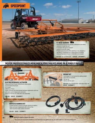 SPEEDPOINT




                                                                                                                  12' DRAG HARROW
                                                                                                                  -Multitasking drag harrow aerates, dethatches and allows
                                                                                                                   moisture to soak into soil
                                                                                                                  -4' sections fold up for transport
                                                                                                                  -Levels furrows and ridges
                                                                                                                  -Finishes ground evenly after planting a crop, dragging a
                                                                                                                   ball ﬁeld or smoothing out a riding arena or driveway
                                                                                                                  -Electric/Hydraulic Actuator (1436-269) not included

                                                                                                                  1436-259: ’06-’13 PROWLERS $2299.95 ($49.30/MONTH**)



     NEVER UNDERESTIMATE HOW MUCH YOU CAN GET DONE IN A SINGLE DAY.



                                                                                                                                 WEIGHT KIT
                                                                                                                                 -Cuts deeper in hard ground by adding weight
                                                                                                                                 -Easy bolt-on assembly
                                                                                                                                 -Two per kit
                                                                                                                                 -92 lbs. (46 lbs. each)
     ELECTRIC/HYDRAULIC ACTUATOR
     -Required for all Prowler SPEEDPoint attachments                                                                            1436-335: FITS TANDEM DISC (1436-257, PAGE 44)
     -12-volt electric/hydraulic                                                                                                 $199.95 ($4.29/MONTH**)
     -10" stroke
     -1800 lbs. of force
     -Easily removed and interchanged between implements with two
      pins and a quick-release wire connector
     -Switch & Harness Kit (1436-301) sold separately

     1436-269 $599.95 ($12.86/MONTH**)




            SWITCH & HARNESS KIT
            -Custom harness connects actuator directly to battery
            -Raise and lower implements with a ﬂick of the
             dash-mounted rocker switch (included)

            1436-301 $49.95 ($1.07/MONTH**)



46                  Additional shipping charges may apply.
                      -Call or visit your local Arctic Cat dealer for more information. For a dealer near you, call 1.800.3.ARCTIC or visit www.arcticcat.com-
 