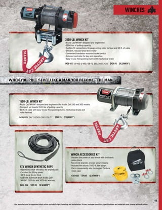 WINCHES



                                                                   2500-LB. WINCH KIT
                                                                   -Arctic Cat/WARN® designed and engineered
                                                                   -2500 lbs. of pulling capacity
                                                                   -Custom-ﬁt connections, 8-gauge wiring, roller fairlead and 50 ft. of cable
                                                                   -Efﬁcient, reduced-amp-draw motor
                                                                   -Convenient handlebar-mounted rocker switch
                                                                   -Solenoid controller for key-only operation
                                                                   -Easy-to-use freespooling clutch with mechanical brake

                                                                   1436-187: ’13 400 & 450; ’08-’12 350, 366 & 425 $429.95 ($9.22/MONTH**)




WHEN YOU PULL STUFF LIKE A MAN YOU BECOME “THE MAN.
                                                  ”




         1500-LB. WINCH KIT
         -Arctic Cat/WARN® designed and engineered for Arctic Cat 250 and 300 models
         -Compact, yet boasts 1500 lbs. of pulling capacity
         -50 ft. of cable with easy-to-use freespooling clutch, mechanical brake and
          roller fairlead

         0436-826: ’06-’13 250 & 300 UTILITY $349.95 ($7.50/MONTH**)




                                                                          WINCH ACCESSORIES KIT
                                                                          -Doubles the power of your winch with the handy
                                                                           pulley block
                                                                          -Two clevis shackles provide secure rigging
                                                                          -Includes two sturdy 7000-lb. tow straps
         ATV WINCH SYNTHETIC ROPE                                         -Packs conveniently into the rugged Cordura
         -Maximizes winch efﬁciency for angled pulls
                                                                           nylon case
         -Excellent for lifting plows
         -50 ft. long, 3/16 in. thick                                     1436-600     $99.95 ($2.14/MONTH**)
         -Use with aluminum drum Arctic Cat/
          WARN® 2500-lb. and 3000-lb. winches

         0436-962 $109.95 ($2.36/MONTH**)




                                                                                                                                                                               49
  -Our manufacturer's suggested retail prices exclude freight, handling and installation. Prices, package quantities, speciﬁcations and materials may change without notice-
 