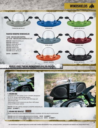 WINDSHIELDS




           TUNGSTEN METALLIC                                                     VIPER BLUE                                                  GREEN METALLIC




PAINTED WINDPRO WINDSHIELDS
’13 500 - 1000 (EXCLUDES MUDPRO);
’09-’12 450 - 1000 (EXCLUDES MUDPRO & XC 450)
0505-667: TUNGSTEN METALLIC
0505-669: VIPER BLUE
0505-617: GREEN METALLIC
                                                                                STEEL BLUE                                                      DESERT RED
1436-541: STEEL BLUE
1436-542: DESERT RED
0505-562: SUNSET ORANGE
1436-688: BLACK METALLIC
$309.95 ($6.64/MONTH**)




                                                                             SUNSET ORANGE                                                   BLACK METALLIC



     BUGS LOVE THESE WINDSHIELDS TO DEATH.




                 2
                                                                                               1




  1. KRANK BOX
  -Integrated to ﬁt TRV Limited, Cruiser & WindPro Windshields
  -2” x 2 3/4, 15-watt, marine-grade speakers
             ”
  -Marinized ampliﬁer with a 45-watt, 20W RMS keeps salt
   and corrosion away
  -Audio auxiliary-in port connects to any iPod or MP3 player
  -Access to MP3 player controls

  1436-701: FITS TRV LIMITED, CRUISER & WINDPRO WINDSHIELDS
  $249.95 ($5.36/MONTH**)

  2. KRANK BOX BRACKET
  -Mount a Krank Box to your WindGuard Windshield or handlebar with this easy-to-install bracket

  1436-654: USE WITH WINDGUARD WINDSHIELD (SHOWN) $29.95 ($0.64/MONTH**)
  1436-653: USE WITH HANDLEBAR (WINDSHIELD NOT INSTALLED) $59.95 ($1.29/MONTH**)


                                                                                                                                                                                 55
    -Our manufacturer's suggested retail prices exclude freight, handling and installation. Prices, package quantities, speciﬁcations and materials may change without notice-
 