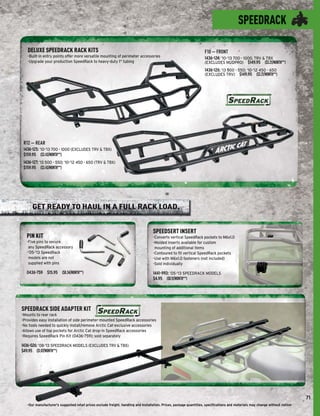 SPEEDRACK

   DELUXE SPEEDRACK RACK KITS                                                                                       F10 — FRONT
   -Built-in entry points offer more versatile mounting of perimeter accessories                                    1436-124: ’10-’13 700 - 1000, TRV & TBX
   -Upgrade your production SpeedRack to heavy-duty 1" tubing                                                       (EXCLUDES MUDPRO) $149.95 ($3.21/MONTH**)
                                                                                                                    1436-126: ’13 500 - 550; ‘10-’12 450 - 650
                                                                                                                    (EXCLUDES TRV) $149.95 ($3.21/MONTH**)




 R12 — REAR
 1436-125: ’10-’13 700 - 1000 (EXCLUDES TRV & TBX)
 $159.95 ($3.43/MONTH**)
 1436-127: ’13 500 - 550; ’10-’12 450 - 650 (TRV & TBX)
 $159.95 ($3.43/MONTH**)




      GET READY TO HAUL IN A FULL RACK LOAD.


                                                                                   SPEEDSERT INSERT
  PIN KIT                                                                          -Converts vertical SpeedRack pockets to M6x1.0
  -Five pins to secure                                                             -Molded inserts available for custom
   any SpeedRack accessory                                                          mounting of additional items
  -’05-’13 SpeedRack                                                               -Contoured to ﬁt vertical SpeedRack pockets
   models are not                                                                  -Use with M6x1.0 fasteners (not included)
   supplied with pins                                                              -Sold individually

  0436-759 $15.95 ($0.34/MONTH**)                                                  1441-993: ’05-’13 SPEEDRACK MODELS
                                                                                   $4.95 ($0.11/MONTH**)




SPEEDRACK SIDE ADAPTER KIT
-Mounts to rear rack
-Provides easy installation of side perimeter-mounted SpeedRack accessories
-No tools needed to quickly install/remove Arctic Cat-exclusive accessories
-Allows use of top pockets for Arctic Cat drop-in SpeedRack accessories
-Requires SpeedRack Pin Kit (0436-759); sold separately

1436-026: ’08-’13 SPEEDRACK MODELS (EXCLUDES TRV & TBX)
$49.95 ($1.07/MONTH**)




                                                                                                                                                                                71
   -Our manufacturer's suggested retail prices exclude freight, handling and installation. Prices, package quantities, speciﬁcations and materials may change without notice-
 