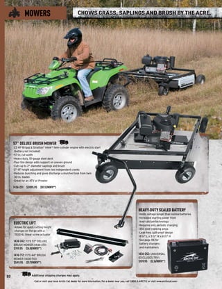 MOWERS                                           CHOWS GRASS, SAPLINGS AND BRUSH BY THE ACRE.




     57" DELUXE BRUSH MOWER
     -23 HP Briggs & Stratton® IntekTM twin-cylinder engine with electric start
      (battery not included)
     -57-in. cut width
     -Heavy-duty, 10-gauge steel deck
     -Four-tire design adds support on uneven ground
     -Cuts up to 2" diameter saplings and brush
     -2"–8" height adjustment from two independent cranks
     -Reduces bunching and gives discharge a mulched look from twin
      30-in. blades
     -Great for an ATV or Prowler

     1436-251 $3895.95 ($83.52/MONTH**)




                                                                                                                         HEAVY-DUTY SEALED BATTERY
                                                                                                                         -Holds voltage longer than normal batteries
                                                                                                                         -Increased starting power from
                                                                                                                          lead-calcium technology
     ELECTRIC LIFT                                                                                                       -Requires only periodic charging
     -Allows for quick cutting-height
                                                                                                                         -350 cold-cranking amps
      changes on the go with a
                                                                                                                         -Leak-free, spill-proof design
      1500-lb. linear screw actuator
                                                                                                                         -8 1/4" L x 3 1/2" W x 6 1/2" H
     1436-242: FITS 57" DELUXE                                                                                           -See page 86 for
     BRUSH MOWER (1436-251)                                                                                               battery chargers
     $749.95 ($16.08/MONTH**)                                                                                             and maintainers

     1436-712: FITS 44" BRUSH                                                                                            1436-252: UNIVERSAL
     MOWER (1436-710)                                                                                                    (EXCLUDES TRV)
     $549.95 ($11.79/MONTH**)                                                                                            $109.95 ($2.36/MONTH**)



80                  Additional shipping charges may apply.
                      -Call or visit your local Arctic Cat dealer for more information. For a dealer near you, call 1.800.3.ARCTIC or visit www.arcticcat.com-
 