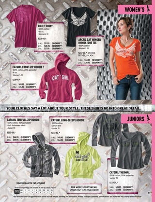 WOMEN’S

                                          LIKE IT DIRTY
                                          -100% cotton
                                          -6.1 oz.
                                          -Women’s ﬁt

                                          5238-14_*
                                                                                                  ARCTIC CAT WINGED
                                          S-XL: $21.95        ($0.47/MONTH**)                     RHINESTONE TEE
                                          2XL: $26.95         ($0.58/MONTH**)                     -100% cotton
                                          3XL: $27.95         ($0.60/MONTH**)                     -Women’s ﬁt

                                                                                                  5233-20_*: ORANGE
                                                                                                  5233-21_*: BLACK

                                                                                                  S-XL: $34.95 ($0.75/MONTH**)
                                                                                                  2XL: $39.95 ($0.86/MONTH**)

      CATGIRL FRONT-ZIP HOODIE †
      -80% cotton, 20% polyester
      -8 oz.
      -Women’s ﬁt

      5239-11_*
      S-XL: $69.95 ($1.50/MONTH**)
      2XL: $74.95 ($1.61/MONTH**)




YOUR CLOTHES SAY A LOT ABOUT YOUR STYLE. THESE SHIRTS GO INTO GREAT DETAIL.


CATGIRL ZEN FULL-ZIP HOODIE
-60% cotton, 40% polyester
                                                             CATGIRL LONG-SLEEVE HOODIE
                                                             -100% cotton
                                                                                                                                                             JUNIORS
-Soft distressed fabric                                      -Jersey knit
-Junior ﬁt                                                   -Junior ﬁt

5233-29_*                                                    5233-52_*
S-XL: $64.95 ($1.39/MONTH**)                                 S-XL: $49.95       ($1.07/MONTH**)
2XL: $69.95 ($1.50/MONTH**)                                  2XL: $54.95        ($1.18/MONTH**)




                                                                                                                                      CATGIRL THERMAL
                                                                                                                                      -50% cotton, 50% polyester
                                                                                                                                      -Junior ﬁt

            † FEATURES ARCTIC CAT APPLIQUÉ                                                                                            5233-31_*

        *Add corresponding size number at end of 6-digit Part #.                       FOR MORE SPORTSWEAR,                           S-XL: $49.95      ($1.07/MONTH**)
                  SIZE   S   M   L   XL    2XL   3XL   4XL   5XL                      CHECK OUT ARCTICCAT.COM                         2XL: $54.95       ($1.18/MONTH**)
         SIZE     P/N    1   2   4   6      8     9     3     5
                                                                                                                                                                                    97
       -Our manufacturer's suggested retail prices exclude freight, handling and installation. Prices, package quantities, speciﬁcations and materials may change without notice-
 