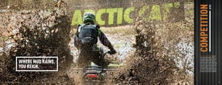COMPETITION            ATVS
                                                               Mud — part dirt, part water. But when
                                                               nature mixes them together, you get



                                          WHERE MUD RAINS,
                                                               an incredibly powerful element. A similar
                                                               combination happens when we piece
                                                               together a snorkel air intake, Maxxis Zilla
                                                               tires, aluminum rims and an H Series EFI


                                          YOU REIGN.           engine. It’s a powerful thing that brings
                                                               out the competitive nature in all of us.
                                                               And there’s no better alliance with mud
                                                               and all its race majesty than a machine
                                                               that bears the name Arctic Cat MudPro.     ™




  18    PROFESSIONAL RIDER ON CLOSED COURSE.                                                                  19



ATV120013-FullLineBro_18-19 18-19                                                                   7/13/12 12:18 PM
 