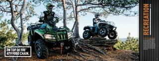 RECREATION            ATVS
                                      Just look out there. Nature is calling you
                                      to come out and play. And to bring some
                                      of your big toys with you. In particular,
                                      toys with electronic power steering,
                                      huge ground clearance and gigantic
                                      displacement. Power is a beautiful thing.
                                      It gets you over and through stuff nature
                                      likes to throw in your way. We build these
                                      machines so you can go places only the
                                      powerful can go. And to play where only


                 ON TOP OF THE        big bores play.




                 ATV FOOD CHAIN.
  22                                                                               23



ATV120013-FullLineBro_22-23 22-23                                        7/13/12 12:47 PM
 