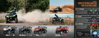 RECREATION ATVS



                                                                                                                                                                     1000 XT / 700 LIMITED
                                                                                                                                                                        700 XT / 700 CORE
                                                                                                                                                              LIMITED PACKAGE
                                                                                                                                                              This package is top-of-the-line, differentiating itself from the
                                                                                                                                                              rest with front and rear heavy-duty bumpers and a 3,000-lb.
                                                                                                                                                              winch. It also comes with aluminum rims, sway bar, electronic
                                                                                                                                                              power steering, 2WD/4WD with front differential lock and
                                                                                                                                                              automotive-style paint. Stuff all big-bore machines should have.




                                                                                                                                                              XT PACKAGE
                                                                                                                                                              The XT package gives you a few things the Core models
                                                                                                                                                              don’t, like electronic power steering, aluminum rims, sway bar and
                                                                                                                                                              automotive-style paint. It also has on-the-ﬂy 2WD/4WD with front
                                                                                                                                                              differential lock, front and rear SpeedRacks and a 2-inch receiver.
                                                                                                                                                              On the 700 XT you get Duro 2 Star Kaden tires. And for the 1000 XT
                                                                                                                                                              you get the beefy Maxxis Bighorn 2.0 tires (shown to the right).



                                                                                                                                     SHOWN WITH ACCESSORIES
                                                                                                                                                              CORE PACKAGE
                                                                                                                                                              A no-frills, all-thrills kind of machine. Duramatic automatic
                                                                                                                                                              transmission. Huge ground clearance. Powder-coated steel
                                                                                                                                                              rims. Ride-In suspension. 2WD/4WD with front differential
                                                                                                                                                              lock. Duro 2 Star Kaden tires. Front and rear SpeedRacks.
                                                                                                                                                              Rear 2" receiver. Now this is value at its ﬁnest.




                                                                                                                                                                 GENERAL FEATURES:
                                                                                                                                                                 •   Duramatic automatic transmission       •   Front differential lock
                                                                                                                                                                 •   Fully independent suspension           •   Park
                                                                                                                                                                 •   11" of ground clearance                •   Front and rear SpeedRacks
                         1000 XT    Color Option
                                                   700 LIMITED   Color Options
                                                                                 700 XT   Color Options
                                                                                                          700 CORE   Color Options                               •   On-the-ﬂy 2WD/4WD                      •   Rear 2" receiver

  24                                                                                                                                                                                                                                                           25



ATV120013-FullLineBro_24-25 24-25                                                                                                                                                                                                                     7/13/12 12:47 PM
 