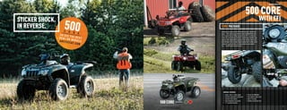 RECREATION ATVS




                                                                                                                                            500 CORE
                          STICKER SHOCK.                                                                                                                              WITH EFI
                          IN REVERSE.                                                          CORE PACKAGE
                                                                                               Sometimes you walk up to the ATV counter and say, “Give me the
                                                                      SHOWN WITH ACCESSORIES
                                                                                               basics.” That’s what you get with the value-minded 500 Core with
                                                                                               EFI. It’s got all the cool things you want in an ATV — at a fraction
                                                                                               of the cost. Like Duramatic automatic transmission, electronic fuel
                                                                                               injection, fully independent suspension, front and rear steel racks,
                                                                                               Duro Red Eagle tires and sweet powder-coated rims. So when you’re
                                                                                               looking for a great machine, yet looking closely at your bottom
                                                                                               line — the 500 makes the most sense.




                                                                                                  GENERAL FEATURES:
                                                                                                  •   Engine: 443cc 4-stroke engine          •   On-the-ﬂy 2WD/4WD
                                                                                                  •   Duramatic automatic transmission       •   Front and rear steel racks
                                                                                                  •   Electronic fuel injection              •   Rear 2" receiver

                                           500 CORE   Color Options
                                                                                                  •
                                                                                                  •
                                                                                                      Fully independent suspension
                                                                                                      11" of ground clearance
                                                                                                                                             •   Powder-coated steel rims


  28                                                                                                                                                                                             29



ATV120013-FullLineBro_28-29 28-29                                                                                                                                                        7/12/12 9:04 PM
 