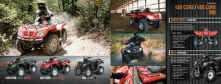 RECREATION ATVS



                                                                                                                                        450 CORE / 400 CORE
                                                                                                                                                        300
                                                                                                                             450/400 CORE 4X4 PACKAGE
                                                                                                                             Some machines were created to carry good times on
                                                                                                                             their front and rear racks. And that’s what the 450 and
                                                                                                                             400 do. Plenty of trail-riding fun — with a little bit of 4x4
                                                                                                                             work ethic thrown in. Check out these amazing features.
                                                                                                    SHOWN WITH ACCESSORIES


                                                                                                                                GENERAL FEATURES:
                                                                                                                                •   Engine: 443cc, liquid-cooled 4-stroke with EFI (450)
                                                                                                                                •   Engine: 366cc, 4-stroke, 4-valve (400)
                                                                                                                                •   Duramatic automatic transmission
                                                                                                                                •   Fully independent suspension
                                                                                                                                •   Preload adjustable shocks
                                                                                                                                •   2WD/4WD
                                                                                                                                •   Kenda Pathﬁnder tires
                                                                                                                                •   Powder-coated steel rims
                                                                                                                                •   Dual taillights/backup lights



                                                                                                                             300 2X4 PACKAGE
                                                                                                                             This machine is fully loaded with fun. Especially
                                                                                                                             when it sports a Duramatic automatic
                                                                                                                             transmission, front independent suspension
                                                                                                                             and a 270cc, liquid-cooled engine.

                                                                                                                                GENERAL FEATURES:
                                                                                                                                • Engine: 270cc, liquid-cooled 4-stroke
                                                                                                                                • Duramatic automatic transmission
                                                                                                                                  with hi, low and reverse
                                                                                                                                • Fully independent front suspension
                                                                                                                                • Powder-coated steel rims
                                                                                                                                • Kenda Pathﬁnder tires

         450 CORE                                   400 CORE                   300
                                                                                                                                • Digital gauge
                                    Color Options              Color Options         Color Option                               • Front and rear steel racks

  30                                                                                                                                                                                                            31



ATV120013-FullLineBro_30-31 30-31                                                                                                                                                                       7/18/12 3:19 PM
 