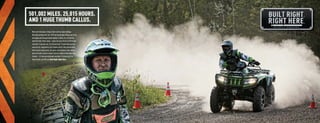 501,002 MILES. 25,015 HOURS.
                                  AND 1 HUGE THUMB CALLUS.
                                   Meet Jeff. He knows a thing or half a million about mileage.
                                   He’s been testing Arctic Cat® ATVs for two decades. Riding over rocks,
                                   tar moguls and through cement ponds. In miles, he’s circled the
                                   earth 20 times. To the moon — twice. On every Arctic Cat ATV model
                                   ever built. If you ask Jeff, it’s not even work. ’Cause when you love
                                   what you do, a paycheck is just a bonus. And it’s this shared belief
                                   that’s found in every Arctic Cat worker who tightens a bolt, welds a
                                   piece of metal or places a decal. From St. Cloud to Thief River Falls.
                                   Passion — it’s how we build great machines. It’s how Arctic Cat
                                   Side by Sides and ATVs are Built Right, Right Here.




ATV120013-FullLineBro_02-03 2-3                                                                             7/13/12 12:15 PM
 