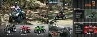 YOUTH ATVS



                                                                                                                                                  150
                                                                                                                                           DVX 90 / 90
                                                                                               150 PACKAGE
                                                                                                FEATURES:
                                                                                                •   Engine: 149cc H1 4-stroke
                                                                                                •   Working headlights and taillights
                                                                                                •   Duramatic automatic transmission
                                                                                                •   Fully independent front suspension
                                                                                                •   Preload adjustable shocks
                                                                                                •   Front and rear racks
                                                                                                •   Digital gauge
                                                                                                •   Speed limiter and safety ﬂag
                                                                                                •   Designed for riders 14+




                                                                                               DVX 90 / 90 PACKAGE
                                                                                                FEATURES:
                                                                                                • Engine: 90cc 4-stroke
                                                                                                • Duramatic automatic
                                                                                                  transmission with reverse
                                                                                                • Powder-coated steel rims
                                                                                                • Fully independent front suspension
                                                                                                • Speed limiter and safety ﬂag
                                                                                                • Front and rear racks (90 utility only)
                                                                                                • Kenda tires
                                                                                                • Working headlight and taillight
                                                                                                • Designed for riders over 12


                              150   Color Option
                                                   DVX 90   Color Option
                                                                           90   Color Option

  42                                                                                                                                                             43



ATV120013-FullLineBro_42-43 42-43                                                                                                                       7/13/12 12:35 PM
 
