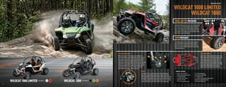 SPORT SIDE BY SIDES



                                                                                                                                                                                                                         WILDCAT 1000 LIMITED
                                                                                                                                                                                                                               WILDCAT 1000
                                                                                                                                                                                                                         1000 LIMITED PACKAGE
                                                                                                                                                                                                                         The Wildcat 1000 Limited is top of the line. It separates itself
                                                                                                                                                                                                                         with front and rear aluminum bumpers and color-matched
                                                                                                                                                                                                                         seats. You also get electronic power steering, tilt steering,
                                                                                                                                                                                                                         Walker Evans adjustable shocks and Duro Kaden tires with
                                                                                                                                                                                                                         sweet-looking 14" aluminum rims. And it’s painted in either
                                                                                                                                                                                                                         White Metallic or Vibrant Red Metallic.


                                                                                                                                                                                                                         1000 PACKAGE
                                                                                                                                                                                                                         The 1000 package comes with electronic power steering,
                                                                                                                                                                                                                         tilt steering, Walker Evans adjustable shocks and Duro
                                                                                                                                                                                                                         Kaden tires with cool aluminum rims. And check out the
                                                                                                                                                                                                                         paint job. It comes in either Black Metallic, Green Metallic
                                                                                                                                                                                                                         or Orange Metallic paint.



                                                                                         5-LINK REAR SUSPENSION                                                                                                                                                                             EXOSKELETON FRAME
                                                                                         When you’re ﬂying over hills or dunes, your suspension can            1                                       4
                                                                                                                                                                                                                                                                                            Inspired by the exoskeleton design of sand rails, the
                                                                                         make all the difference. And the Wildcat has no rival. The 5-link                      2           3                                                                                               Wildcat’s chassis is built from high-strength low-alloy
                                                                                         rear suspension maintains tire geometry to keep the maximum                                                                                                                                        steel, sporting a ﬁrst-class full-perimeter design.
                                                                                         tire patch on the ground for unsurpassed traction. Plus, it has                                                                                                                                    The full-perimeter frame is an industry ﬁrst on a
                                                                                         maintenance-free bushings, Walker Evans shocks with 16-position                                                5                                                                                   production vehicle. With a 40/60 weight distribution,
                                                                                         compression and spring preload adjusters and industry-leading                                                                                                                                      the front end remains light and nimble when attacking
                                                                                         18 inches of suspension travel. And not to be outdone, the front                                                                                                                                   tough terrain, while the lower center of gravity
                                                                                         suspension sports a best-in-class 17 inches of travel, with                                                                                                                                        produces a more comfortable and conﬁdent ride.
                                                                                         geometry that’s optimized for stability and control.

                                                                                                                                               ENGINE                                                                       GENERAL FEATURES:
                                                                                                                                               The Wildcat’s 951cc, H2, liquid-cooled V-Twin EFI engine brings all          •   Engine: 951cc H2 EFI H.O.                •   13" of ground clearance
                                                                                                                                               the power in the world right to the ground. The engine is built with a       •   Ultradurable exoskeleton frame           •   Front and rear LED lighting
                                                                                                                                               Pentroof Hemispherical Combustion Chamber, which provides the power          •   Passenger handhold                       •   14" aluminum rims
                                                                                                                                               advantages of the hemispherical design plus the efﬁciency advantages         •   Electronic power steering                •   2-1 ceramic-coated pipe with tuned exhaust

                   WILDCAT 1000 LIMITED   Color Options
                                                          WILDCAT 1000   Color Options
                                                                                                                                               of 4 valves per cylinder. And massive torque comes via a 2-into-1 tuned
                                                                                                                                               ceramic-coated exhaust. Power and efﬁciency in one potent engine.
                                                                                                                                                                                                                            •
                                                                                                                                                                                                                            •
                                                                                                                                                                                                                                High-ﬂow air intake
                                                                                                                                                                                                                                18" of rear suspension travel
                                                                                                                                                                                                                                                                         •
                                                                                                                                                                                                                                                                         •
                                                                                                                                                                                                                                                                             Walker Evans adjustable shocks
                                                                                                                                                                                                                                                                             Easy-access hinged doors

  10                                                                                                                                                                                                                                                                                                                                                  11



ATV120013-FullLineBro_10-11 10-11                                                                                                                                                                                                                                                                                                       7/13/12 12:13 PM
 