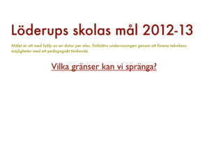 Löderups skolas mål 2012-13
Målet är att med hjälp av en dator per elev, förbättra undervisningen genom att förena teknikens
möjligheter med ett pedagogiskt tänkande.



                     Vilka gränser kan vi spränga?
 