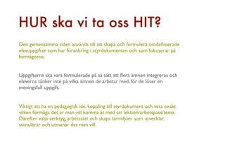 HUR ska vi ta oss HIT?
Den gemensamma tiden används till att skapa och formulera omdeﬁnierade
elevuppgifter som har förankring i styrdokumenten och som fokuserar på
förmågorna.


Uppgifterna ska vara formulerade på så sätt att ﬂera ämnen integreras och
eleverna tänker inte på vilka ämnen de arbetar med, för de löser en
meningsfull uppgift.


Viktigt att ha en pedagogisk idé, koppling till styrdokument och veta exakt
vilken förmåga det är man vill komma åt med sin lektion/arbetspass/tema.
Därefter välja verktyg, arbetssätt och skapa lärmiljöer som utvecklar,
stimulerar och utmanar det man vill.
 