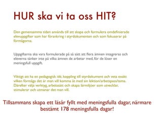 HUR ska vi ta oss HIT?
    Den gemensamma tiden används till att skapa och formulera omdeﬁnierade
    elevuppgifter som har förankring i styrdokumenten och som fokuserar på
    förmågorna.


    Uppgifterna ska vara formulerade på så sätt att ﬂera ämnen integreras och
    eleverna tänker inte på vilka ämnen de arbetar med, för de löser en
    meningsfull uppgift.


    Viktigt att ha en pedagogisk idé, koppling till styrdokument och veta exakt
    vilken förmåga det är man vill komma åt med sin lektion/arbetspass/tema.
    Därefter välja verktyg, arbetssätt och skapa lärmiljöer som utvecklar,
    stimulerar och utmanar det man vill.


Tillsammans skapa ett läsår fyllt med meningsfulla dagar, närmare
               bestämt 178 meningsfulla dagar!
 