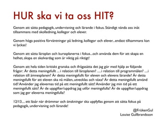 HUR ska vi ta oss HIT?
Genom att sätta pedagogik, undervisning och lärande i fokus. Ständigt vända oss inåt
tillsammans med skolledning, kollegor och elever.

Genom höga positiva förväntningar på ledning, kollegor och elever...endast tillsammans kan
vi lyckas!

Genom att sätta läroplan och kurssplanerna i fokus...och använda dem för att skapa en
helhet, skapa en skolvardag som är viktig på riktigt!

Genom att hela tiden kritiskt granska och ifrågasätta det jag gör med hjälp av följande
frågor: Är detta meningsfullt ... i relation till läroplanen? .....i relation till programmålen? ....i
relation till ämnesplanen? Är detta meningsfullt för eleven och elevens lärande? Är detta
meningsfullt för att eleven ska nå målen, utvecklas och växa? Är detta meningsfullt använd
tid? Använder jag elevernas tid på ett meningsfullt sätt? Använder jag min tid på ett
meningsfullt sätt? Är de uppgifter/uppdrag jag utför meningsfulla? Är de uppgifter/uppdrag
som jag ger eleverna meningsfulla?

12/13.... ett läsår när drömmar och önskningar ska uppfyllas genom att sätta fokus på
pedagogik, undervisning och lärande!
                                                                                @FrökenGul
                                                                       Louise Gullbrandsson
 