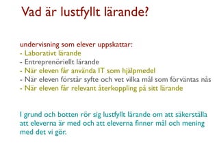 Vad är lustfyllt lärande?

undervisning som elever uppskattar:
- Laborativt lärande
- Entreprenöriellt lärande
- När eleven får använda IT som hjälpmedel
- När eleven förstår syfte och vet vilka mål som förväntas nås
- När eleven får relevant återkoppling på sitt lärande


I grund och botten rör sig lustfyllt lärande om att säkerställa
att eleverna är med och att eleverna ﬁnner mål och mening
med det vi gör.
 