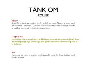 TÄNK OM
                                ROLLER
Rektor:
Skapa förutsättningar, avsätta tid, få med all personal. Planera arbetet med
lärspridarna. Leda med IT, vara en förebild, kvalitetssäkra och följa upp att
utveckling sker, inspirera, stödja, vara nyﬁken



Lärspridarna:
Inspiratörer, planera projektet med kolleger, skapa ett gemensamt digitalt forum
(facebookgrupp), våga prova, våga misslyckas, bedriva en undervisning som är
nytänkande



Alla:
Engagerar sig, vågar prova, ber om hjälp, delar med sig, deltar i nätverk och
sociala medier
 