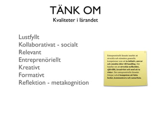 TÄNK OM
            Kvaliteter i lärandet


Lustfyllt
Kollaborativat - socialt
Relevant                            Entreprenöriellt lärande innebär att

Entreprenöriellt                    utveckla och stimulera generella
                                    kompetenser som att ta initiativ, ansvar
                                    och omsätta idéer till handling. Det

Kreativt                            handlar om att utveckla nyﬁkenhet,
                                    självtillit, kreativitet och mod att ta


Formativt
                                    risker. Det entreprenöriella lärandet
                                    främjar också kompetens att fatta
                                    beslut, kommunicera och samarbeta.

Reﬂektion - metakognition
 