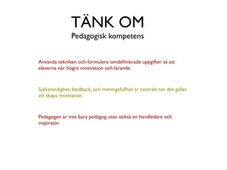 TÄNK OM
               Pedagogisk kompetens


Använda tekniken och formulera omdeﬁnierade uppgifter så att
eleverna når högre motivation och lärande.



Självständighet, feedback, och meningsfullhet är centralt när det gäller
att skapa motivation.



Pedagogen är inte bara pedagog utan också en handledare och
inspiratör.
 