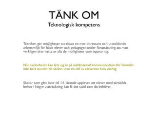 TÄNK OM
                 Teknologisk kompetens


Tekniken ger möjligheter att skapa en mer intressant och utvecklande
arbetsmiljö för både elever och pedagoger, under förutsättning att man
verkligen drar nytta av alla de möjligheter som öppnar sig.


När skolarbetet kan leta sig in på webbaserad kommunikation blir lärandet
inte bara bundet till skolan utan en del av elevernas hela vardag.


Skolor som gått över till 1:1 lärande upplever att elever med särskilda
behov i högre utsträckning kan få det stöd som de behöver.
 