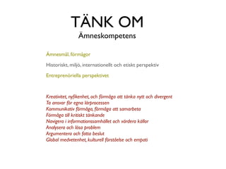 TÄNK OM
                Ämneskompetens

Ämnesmål, förmågor

Historiskt, miljö, internationellt och etiskt perspektiv

Entreprenöriella perspektivet



Kreativitet, nyﬁkenhet, och förmåga att tänka nytt och divergent
Ta ansvar för egna lärprocessen
Kommunikativ förmåga, förmåga att samarbeta
Förmåga till kritiskt tänkande
Navigera i informationssamhället och värdera källor
Analysera och lösa problem
Argumentera och fatta beslut
Global medvetenhet, kulturell förståelse och empati
 