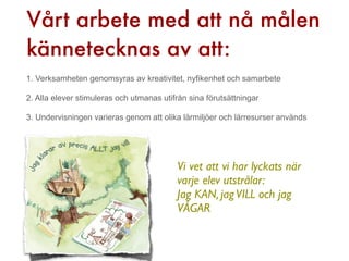 Vårt arbete med att nå målen
kännetecknas av att:
1. Verksamheten genomsyras av kreativitet, nyfikenhet och samarbete

2. Alla elever stimuleras och utmanas utifrån sina förutsättningar

3. Undervisningen varieras genom att olika lärmiljöer och lärresurser används




                                          Vi vet att vi har lyckats när
                                          varje elev utstrålar:
                                          Jag KAN, jag VILL och jag
                                          VÅGAR
 