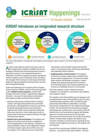 Newsletter
Happenings
In-house version 13 Aug 2021, No.1919
ICRISAT introduces an invigorated research structure
The share of foundation, translational, local adaptive and scaling-for-impact research in the three Global research
programs.
Arobust, more efficient research structure is part of
the reorganization initiative at ICRISAT that aims at
building a cohesive and interconnected body of work in
agricultural research. The revitalized framework is
expected to seamlessly integrate and deliver agricultural
research outputs across the drylands of Asia and Africa.
The strength of this framework is the deeply interlinked
global and regional programs working towards common
and interdependent goals.
Under the leadership of Dr Jacqueline d’Arros Hughes,
Director General, ICRISAT, research will now be grouped
under 3 Global research programs, implemented
through 18 research clusters, supported by 3 Regional
Directors – one each for Asia, Eastern and Southern
Africa (ESA) and West and Central Africa (WCA):
▪
▪ develop market-driven climate-resilient nutritious
cultivars with high yield potential and accelerated
genetic gain utilizing genebank accessions, genomics,
breeding, physiology, disease-insect protection,
together with modern tools of speed breeding and
data-driven decisions. It will enable quick access of
quality seed of improved varieties to farmers through
improved seed systems.
▪
▪ Resilient Farm and Food Systems: The program will
address the critical issues of water management
and land degradation in the drylands. Innovations to
help smallholders adapt to and mitigate the impacts
of climate change on agriculture will be a focus of
this program. Our continued success in watershed
interventions and soil health improvement will be
useful in increasing incomes, enhancing sustainability
and imparting climate resilience.
▪
▪ Enabling Systems Transformations: This program
will focus on nutrition, agribusiness innovation and
women-youth empowerment. It will work to enable
better policies and facilitate innovations, markets
linkages and capacity development to transform
farm and food systems and improve livelihoods and
incomes of smallholder farmers in the drylands.
The three programs contain a blend of research
modalities, viz. foundation, translational, local adaptive
and scaling for impact.
The activities in the three Global research programs will
be implemented in Asia, ESA and WCA as part of several
initiatives/projects between 2021 and 2023 through
partnerships with different stakeholders, including
South-South collaboration for inter-regional technology
transfer. The Accelerated Crop Improvement program
will develop new market-driven crop varieties, while the
Resilient Farm and Food Systems program will develop
agronomic practices that conserve soil and water
resources and minimize climate risk. Finally, the Enabling
Systems Transformation program will explore socio-
economic and policy environments for upscaling of new
varieties and management practices in the drylands and
even beyond.
As part of the restructuring at ICRISAT, three Regional
Directors – one each for Asia, ESA and WCA – will now
 